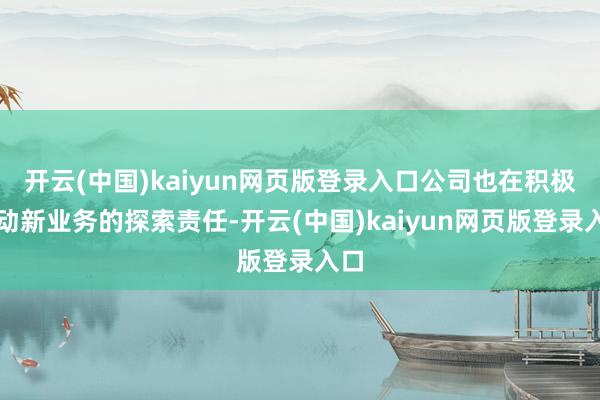 开云(中国)kaiyun网页版登录入口公司也在积极推动新业务的探索责任-开云(中国)kaiyun网页版登录入口