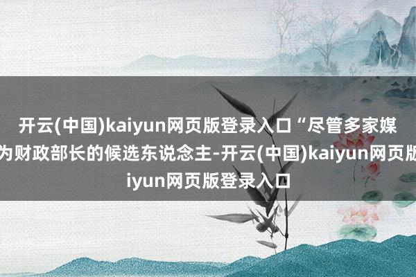 开云(中国)kaiyun网页版登录入口“尽管多家媒体将我列为财政部长的候选东说念主-开云(中国)kaiyun网页版登录入口