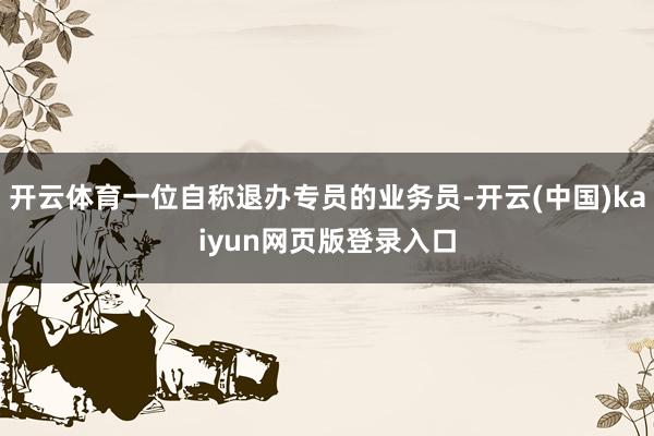 开云体育一位自称退办专员的业务员-开云(中国)kaiyun网页版登录入口