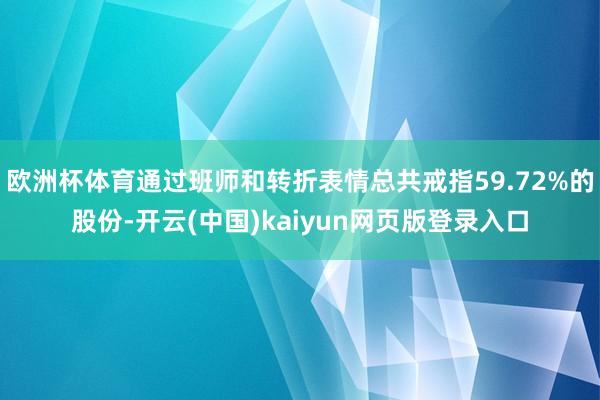 欧洲杯体育通过班师和转折表情总共戒指59.72%的股份-开云(中国)kaiyun网页版登录入口