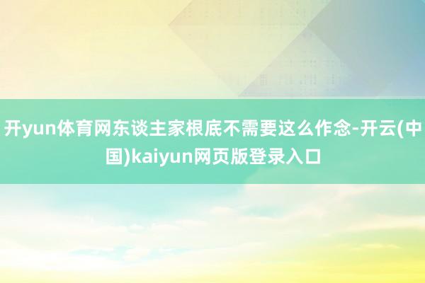 开yun体育网东谈主家根底不需要这么作念-开云(中国)kaiyun网页版登录入口