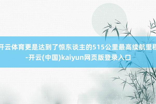 开云体育更是达到了惊东谈主的515公里最高续航里程-开云(中国)kaiyun网页版登录入口