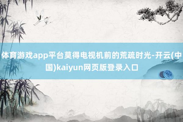 体育游戏app平台莫得电视机前的荒疏时光-开云(中国)kaiyun网页版登录入口