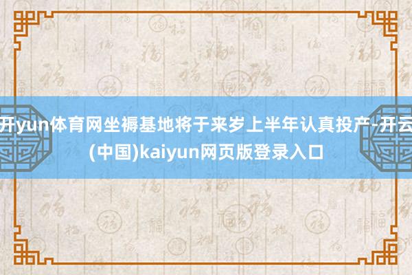 开yun体育网坐褥基地将于来岁上半年认真投产-开云(中国)kaiyun网页版登录入口