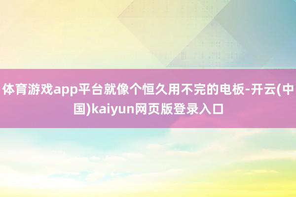 体育游戏app平台就像个恒久用不完的电板-开云(中国)kaiyun网页版登录入口