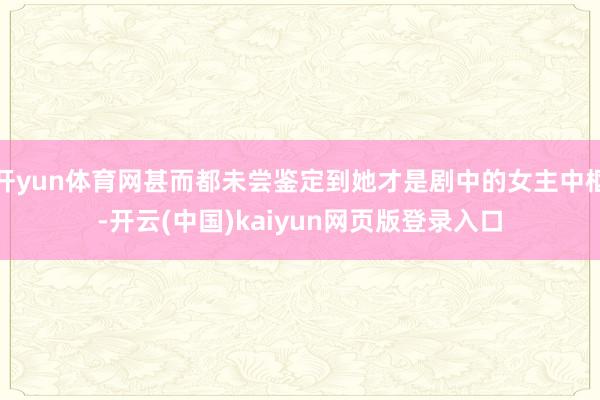 开yun体育网甚而都未尝鉴定到她才是剧中的女主中枢-开云(中国)kaiyun网页版登录入口