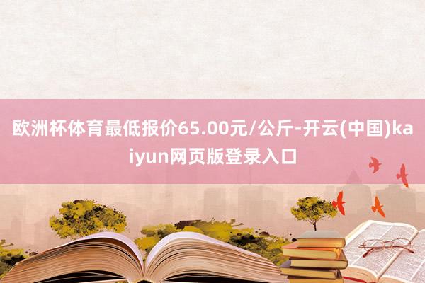 欧洲杯体育最低报价65.00元/公斤-开云(中国)kaiyun网页版登录入口