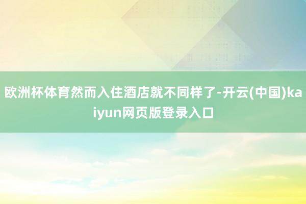 欧洲杯体育然而入住酒店就不同样了-开云(中国)kaiyun网页版登录入口