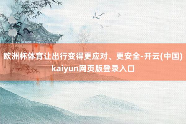 欧洲杯体育让出行变得更应对、更安全-开云(中国)kaiyun网页版登录入口