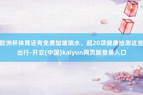 欧洲杯体育还有免费加玻璃水、超20项健康检测这些出行-开云(中国)kaiyun网页版登录入口