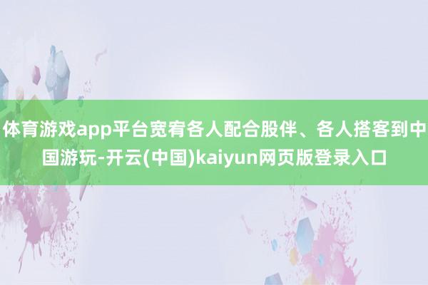 体育游戏app平台宽宥各人配合股伴、各人搭客到中国游玩-开云(中国)kaiyun网页版登录入口