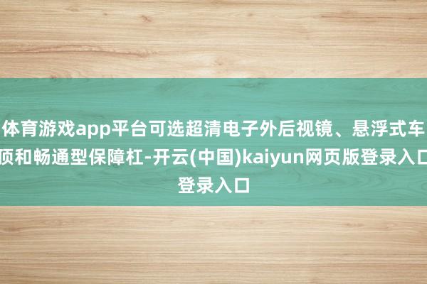 体育游戏app平台可选超清电子外后视镜、悬浮式车顶和畅通型保障杠-开云(中国)kaiyun网页版登录入口