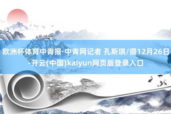 欧洲杯体育中青报·中青网记者 孔斯琪/摄12月26日-开云(中国)kaiyun网页版登录入口