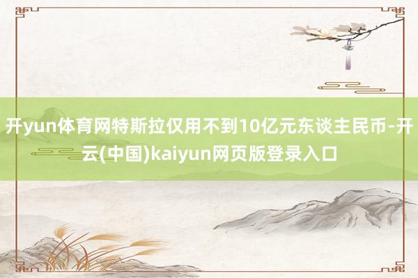 开yun体育网特斯拉仅用不到10亿元东谈主民币-开云(中国)kaiyun网页版登录入口
