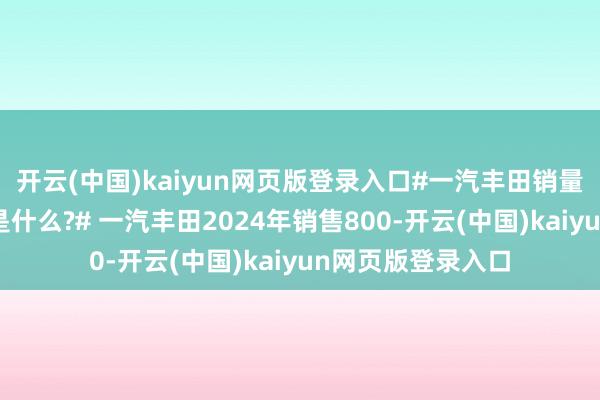 开云(中国)kaiyun网页版登录入口#一汽丰田销量长红的密码到底是什么?# 一汽丰田2024年销售800-开云(中国)kaiyun网页版登录入口