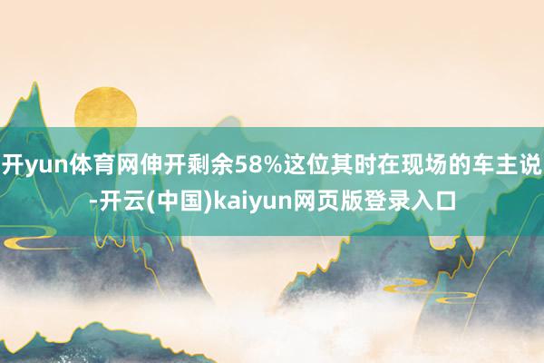 开yun体育网伸开剩余58%这位其时在现场的车主说-开云(中国)kaiyun网页版登录入口