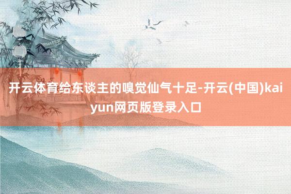 开云体育给东谈主的嗅觉仙气十足-开云(中国)kaiyun网页版登录入口