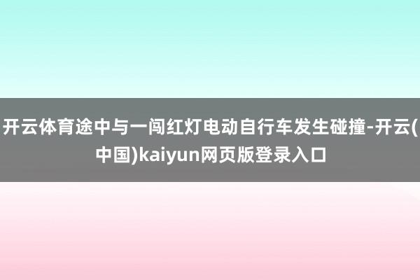 开云体育途中与一闯红灯电动自行车发生碰撞-开云(中国)kaiyun网页版登录入口