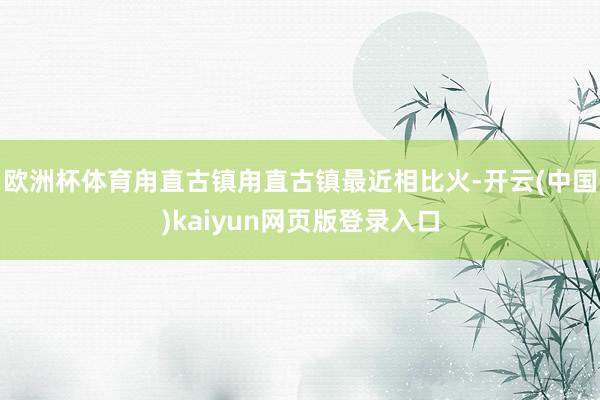 欧洲杯体育甪直古镇甪直古镇最近相比火-开云(中国)kaiyun网页版登录入口