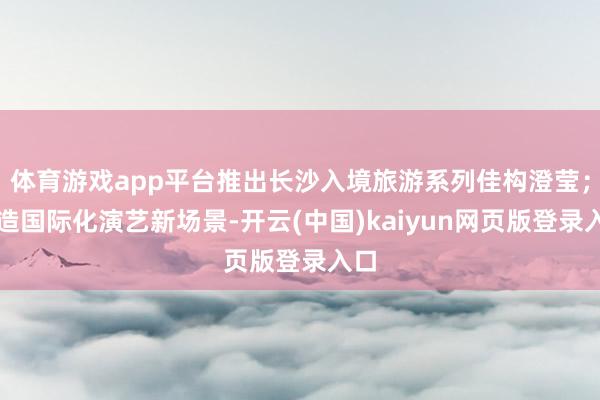 体育游戏app平台推出长沙入境旅游系列佳构澄莹；打造国际化演艺新场景-开云(中国)kaiyun网页版登录入口