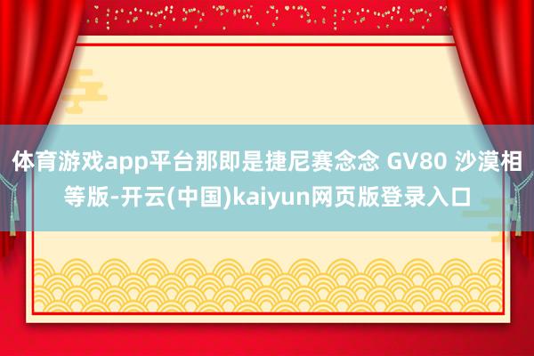 体育游戏app平台那即是捷尼赛念念 GV80 沙漠相等版-开云(中国)kaiyun网页版登录入口