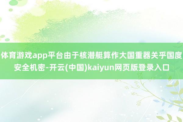 体育游戏app平台由于核潜艇算作大国重器关乎国度安全机密-开云(中国)kaiyun网页版登录入口