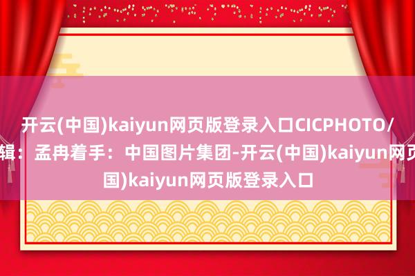 开云(中国)kaiyun网页版登录入口CICPHOTO/王福东 摄　　剪辑：孟冉　　着手：中国图片集团-开云(中国)kaiyun网页版登录入口