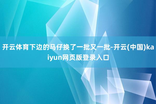 开云体育下边的马仔换了一批又一批-开云(中国)kaiyun网页版登录入口