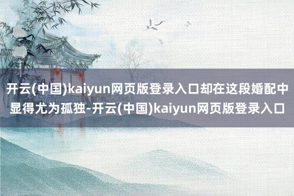 开云(中国)kaiyun网页版登录入口却在这段婚配中显得尤为孤独-开云(中国)kaiyun网页版登录入口