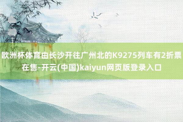 欧洲杯体育由长沙开往广州北的K9275列车有2折票在售-开云(中国)kaiyun网页版登录入口