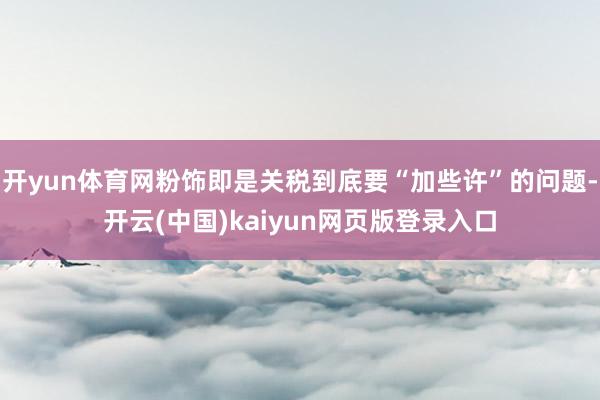 开yun体育网粉饰即是关税到底要“加些许”的问题-开云(中国)kaiyun网页版登录入口