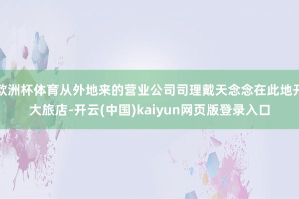 欧洲杯体育从外地来的营业公司司理戴天念念在此地开大旅店-开云(中国)kaiyun网页版登录入口
