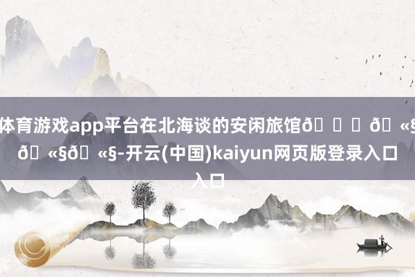 体育游戏app平台在北海谈的安闲旅馆🛀🫧🫧🫧-开云(中国)kaiyun网页版登录入口