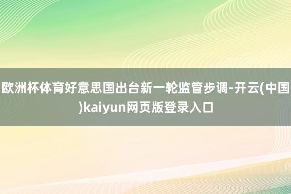 欧洲杯体育好意思国出台新一轮监管步调-开云(中国)kaiyun网页版登录入口