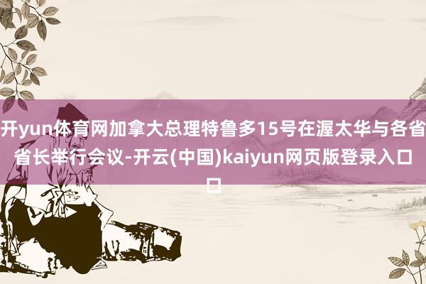 开yun体育网加拿大总理特鲁多15号在渥太华与各省省长举行会议-开云(中国)kaiyun网页版登录入口