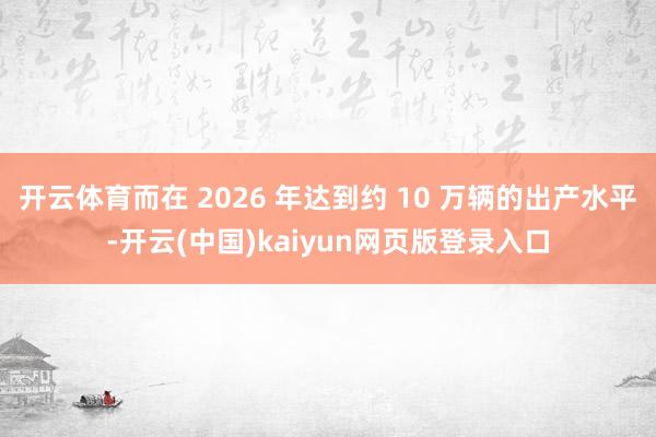 开云体育而在 2026 年达到约 10 万辆的出产水平-开云(中国)kaiyun网页版登录入口