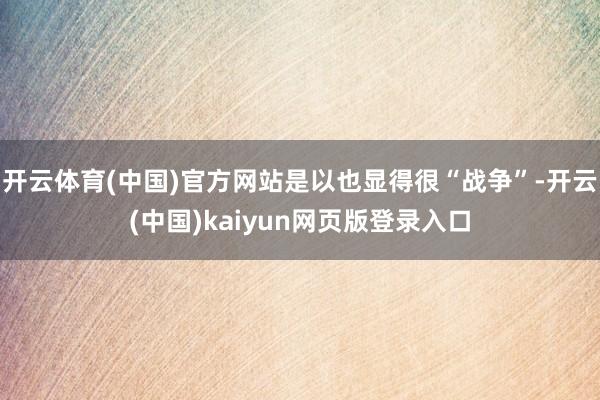 开云体育(中国)官方网站是以也显得很“战争”-开云(中国)kaiyun网页版登录入口