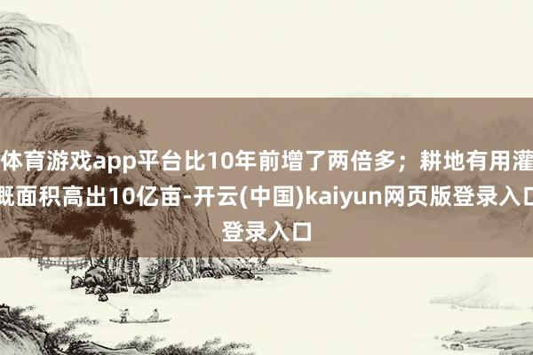 体育游戏app平台比10年前增了两倍多；耕地有用灌溉面积高出10亿亩-开云(中国)kaiyun网页版登录入口