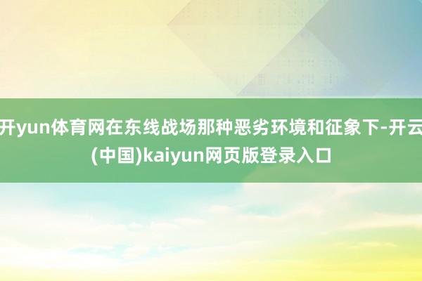 开yun体育网在东线战场那种恶劣环境和征象下-开云(中国)kaiyun网页版登录入口