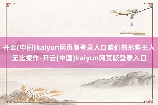 开云(中国)kaiyun网页版登录入口咱们的形势王人无比振作-开云(中国)kaiyun网页版登录入口