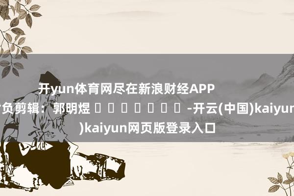 开yun体育网尽在新浪财经APP            						背负剪辑：郭明煜 							-开云(中国)kaiyun网页版登录入口
