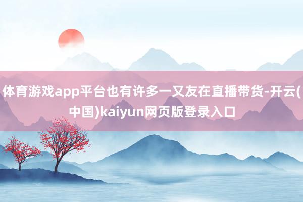 体育游戏app平台也有许多一又友在直播带货-开云(中国)kaiyun网页版登录入口