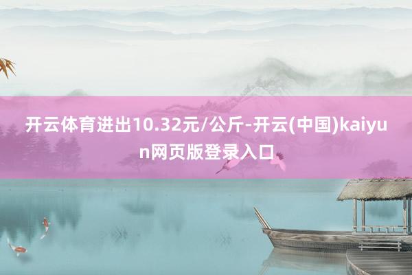 开云体育进出10.32元/公斤-开云(中国)kaiyun网页版登录入口