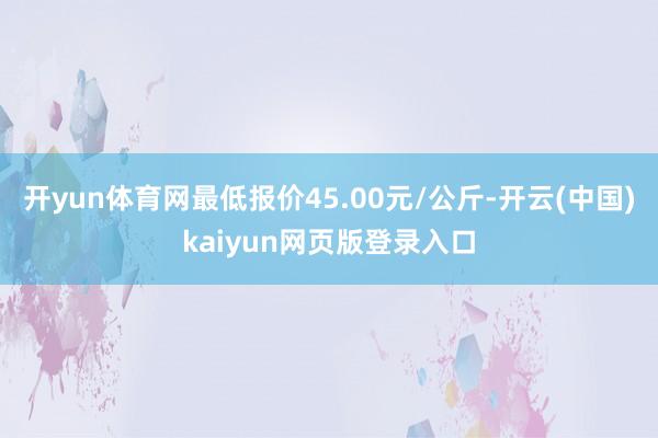开yun体育网最低报价45.00元/公斤-开云(中国)kaiyun网页版登录入口