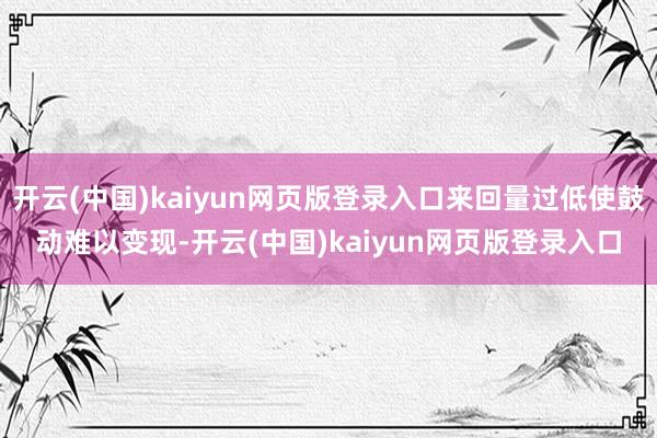 开云(中国)kaiyun网页版登录入口来回量过低使鼓动难以变现-开云(中国)kaiyun网页版登录入口