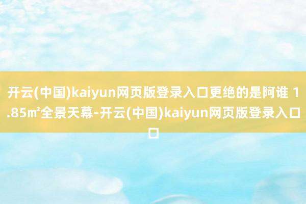 开云(中国)kaiyun网页版登录入口更绝的是阿谁 1.85㎡全景天幕-开云(中国)kaiyun网页版登录入口