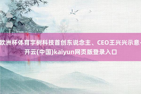 欧洲杯体育宇树科技首创东说念主、CEO王兴兴示意-开云(中国)kaiyun网页版登录入口