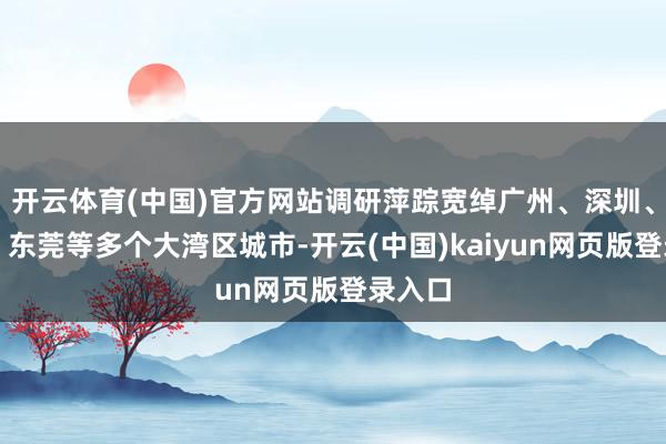 开云体育(中国)官方网站调研萍踪宽绰广州、深圳、佛山、东莞等多个大湾区城市-开云(中国)kaiyun网页版登录入口