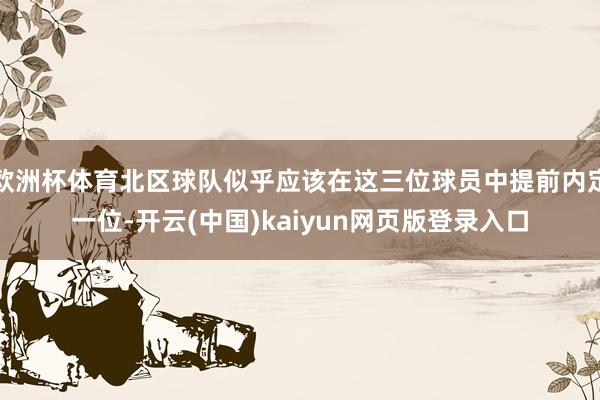欧洲杯体育北区球队似乎应该在这三位球员中提前内定一位-开云(中国)kaiyun网页版登录入口