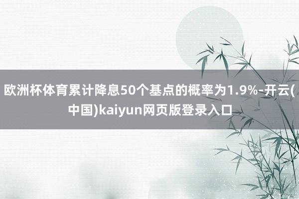 欧洲杯体育累计降息50个基点的概率为1.9%-开云(中国)kaiyun网页版登录入口